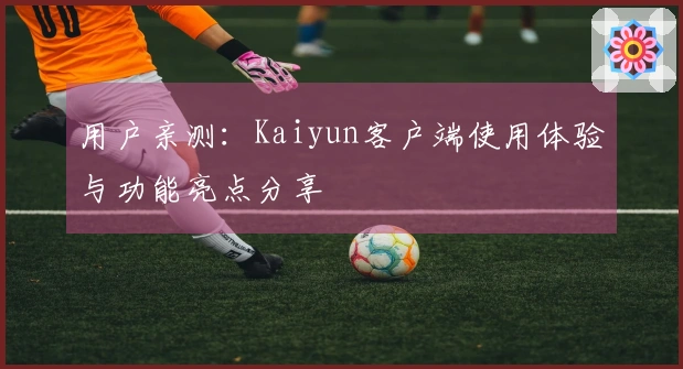 用户亲测：Kaiyun客户端使用体验与功能亮点分享