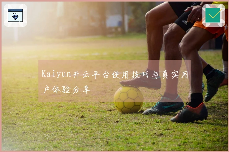 Kaiyun开云平台使用技巧与真实用户体验分享