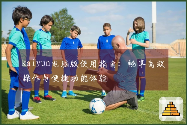kaiyun电脑版使用指南:畅享高效操作与便捷功能体验